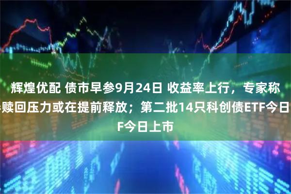 辉煌优配 债市早参9月24日 收益率上行，专家称债券赎回压力或在提前释放；第二批14只科创债ETF今日上市