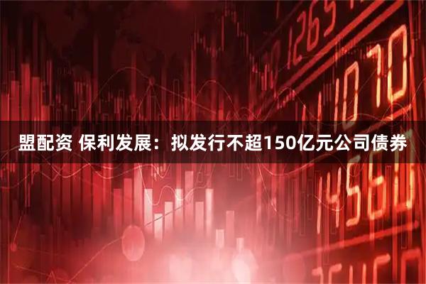 盟配资 保利发展：拟发行不超150亿元公司债券