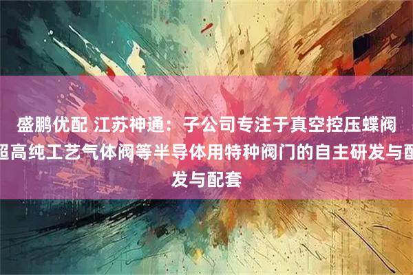 盛鹏优配 江苏神通：子公司专注于真空控压蝶阀、超高纯工艺气体阀等半导体用特种阀门的自主研发与配套