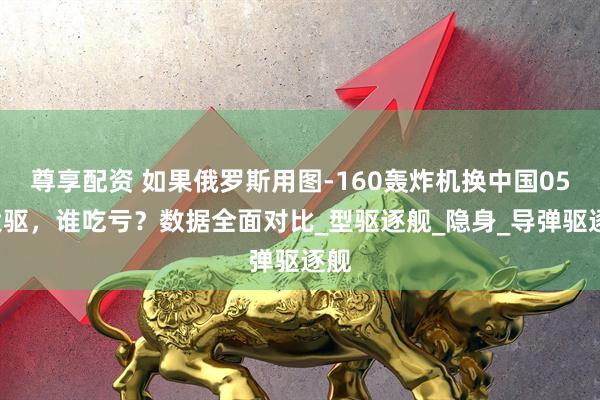 尊享配资 如果俄罗斯用图-160轰炸机换中国055大驱,谁吃亏?数据全面对比_型驱逐舰_隐身_导弹驱逐舰