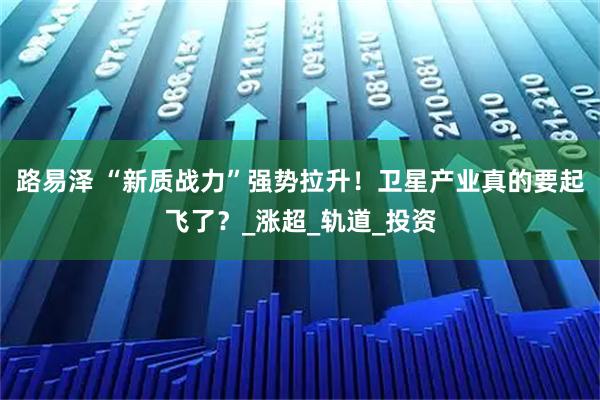 路易泽 “新质战力”强势拉升！卫星产业真的要起飞了？_涨超_轨道_投资