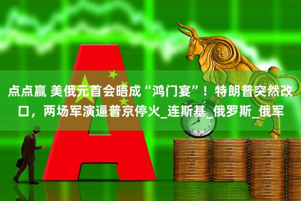 点点赢 美俄元首会晤成“鸿门宴”！特朗普突然改口，两场军演逼普京停火_连斯基_俄罗斯_俄军