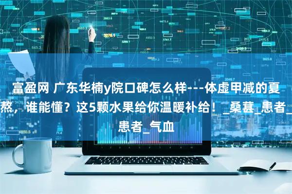 富盈网 广东华楠y院口碑怎么样---体虚甲减的夏日煎熬，谁能懂？这5颗水果给你温暖补给！_桑葚_患者_气血