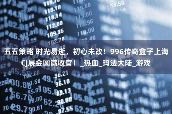 五五策略 时光易逝，初心未改！996传奇盒子上海CJ展会圆满收官！_热血_玛法大陆_游戏