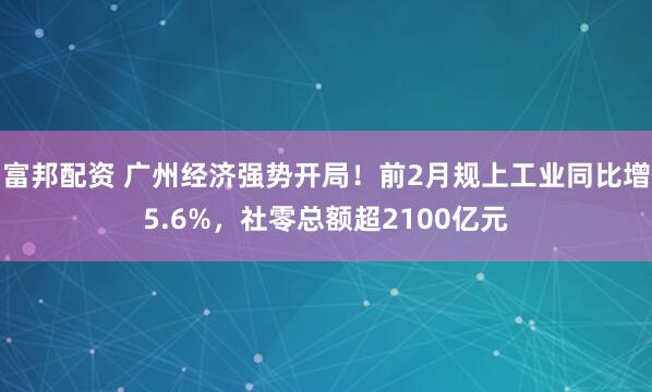 富邦配资 广州经济强势开局!前2月规上工业同比增5.6%,社零总额超2100亿元