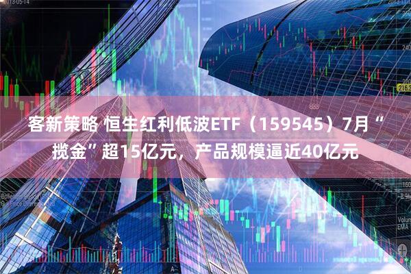 客新策略 恒生红利低波ETF（159545）7月“揽金”超15亿元，产品规模逼近40亿元