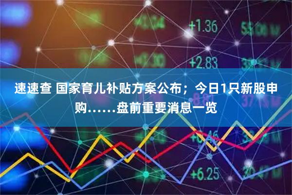 速速查 国家育儿补贴方案公布；今日1只新股申购……盘前重要消息一览