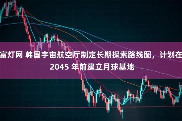 富灯网 韩国宇宙航空厅制定长期探索路线图,计划在 2045 年前建立月球基地