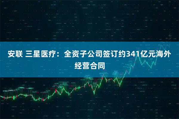 安联 三星医疗：全资子公司签订约341亿元海外经营合同