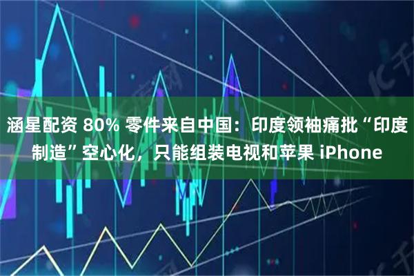 涵星配资 80% 零件来自中国:印度领袖痛批“印度制造”空心化,只能组装电视和苹果 iPhone