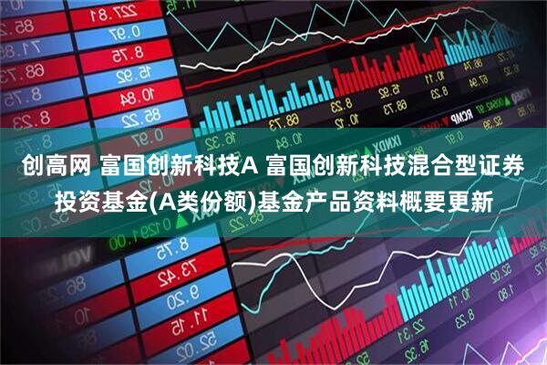 创高网 富国创新科技A 富国创新科技混合型证券投资基金(A类份额)基金产品资料概要更新