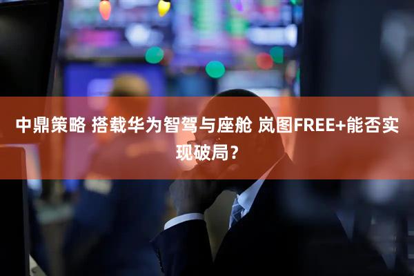 中鼎策略 搭载华为智驾与座舱 岚图FREE+能否实现破局？