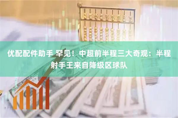 优配配件助手 罕见！中超前半程三大奇观：半程射手王来自降级区球队