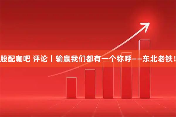 股配咖吧 评论丨输赢我们都有一个称呼——东北老铁！