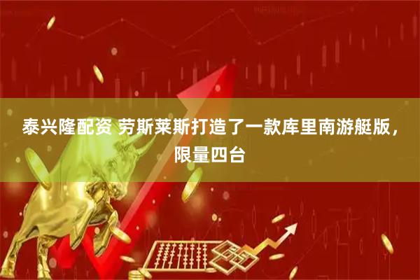 泰兴隆配资 劳斯莱斯打造了一款库里南游艇版，限量四台