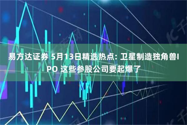 易方达证券 5月13日精选热点: 卫星制造独角兽IPO 这些参股公司要起爆了