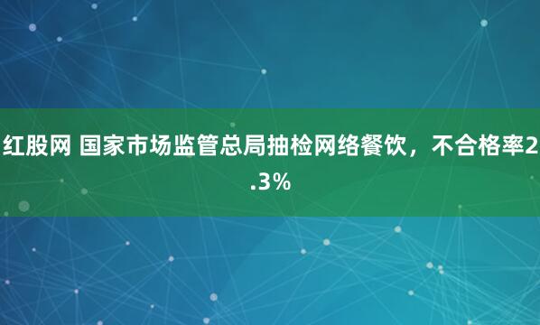 红股网 国家市场监管总局抽检网络餐饮,不合格率2.3%