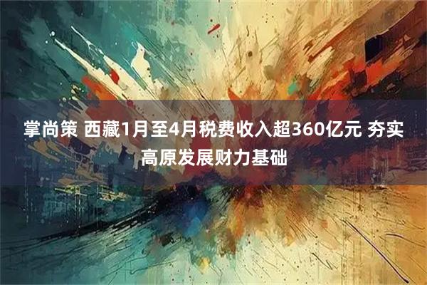 掌尚策 西藏1月至4月税费收入超360亿元 夯实高原发展财力基础