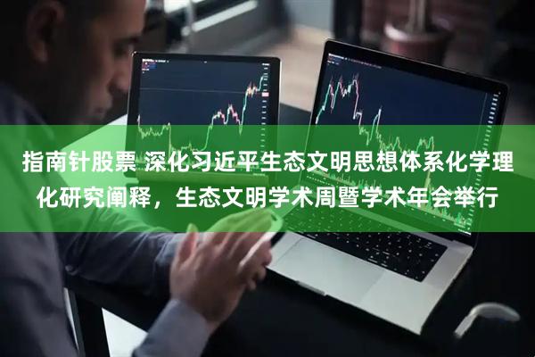指南针股票 深化习近平生态文明思想体系化学理化研究阐释，生态文明学术周暨学术年会举行