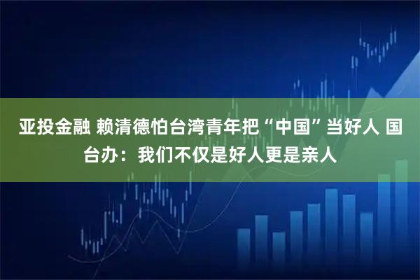 亚投金融 赖清德怕台湾青年把“中国”当好人 国台办：我们不仅是好人更是亲人