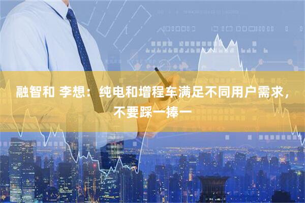 融智和 李想：纯电和增程车满足不同用户需求，不要踩一捧一
