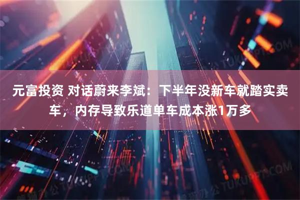 元富投资 对话蔚来李斌:下半年没新车就踏实卖车,内存导致乐道单车成本涨1万多