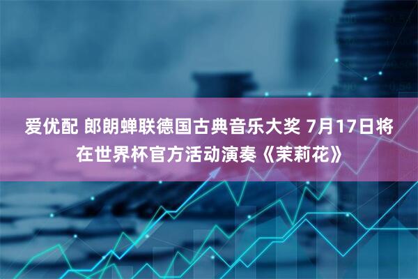爱优配 郎朗蝉联德国古典音乐大奖 7月17日将在世界杯官方活动演奏《茉莉花》