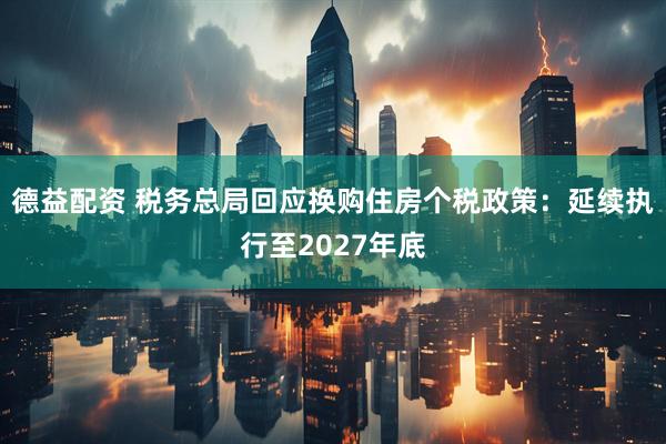 德益配资 税务总局回应换购住房个税政策：延续执行至2027年底