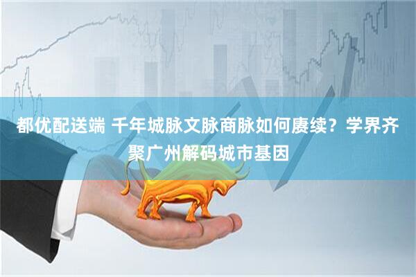 都优配送端 千年城脉文脉商脉如何赓续？学界齐聚广州解码城市基因