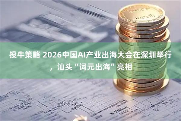 投牛策略 2026中国AI产业出海大会在深圳举行，汕头“词元出海”亮相