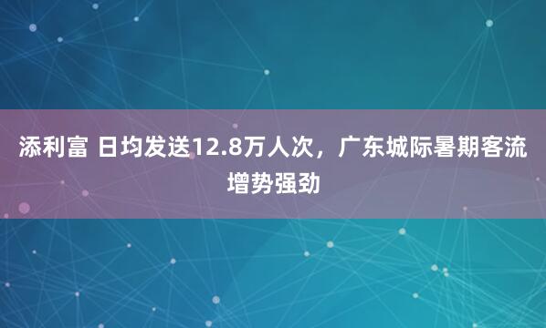 添利富 日均发送12.8万人次，广东城际暑期客流增势强劲
