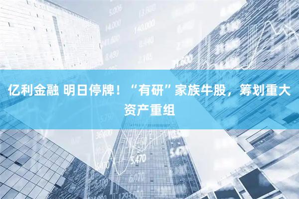 亿利金融 明日停牌！“有研”家族牛股，筹划重大资产重组
