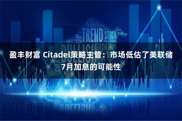 盈丰财富 Citadel策略主管：市场低估了美联储7月加息的可能性